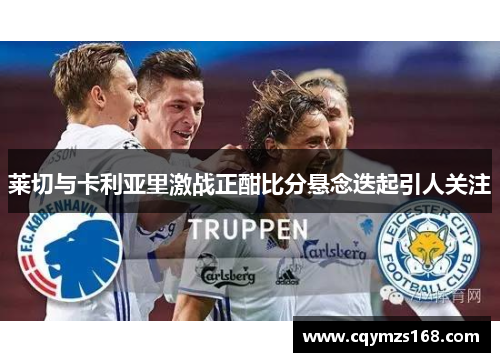 莱切与卡利亚里激战正酣比分悬念迭起引人关注
